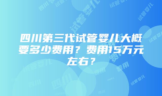 四川第三代试管婴儿大概要多少费用？费用15万元左右？