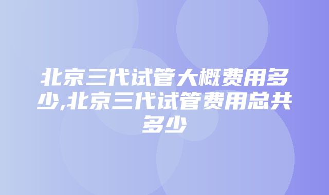 北京三代试管大概费用多少,北京三代试管费用总共多少