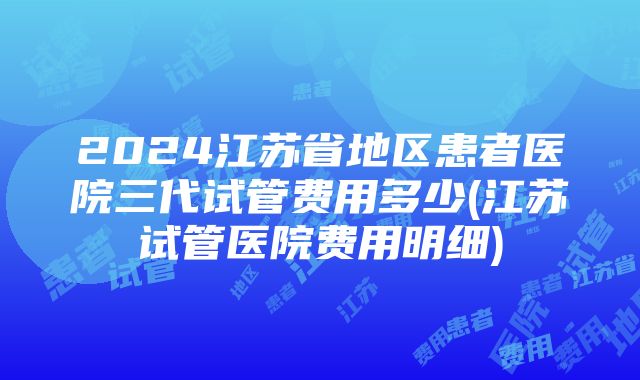 2024江苏省地区患者医院三代试管费用多少(江苏试管医院费用明细)