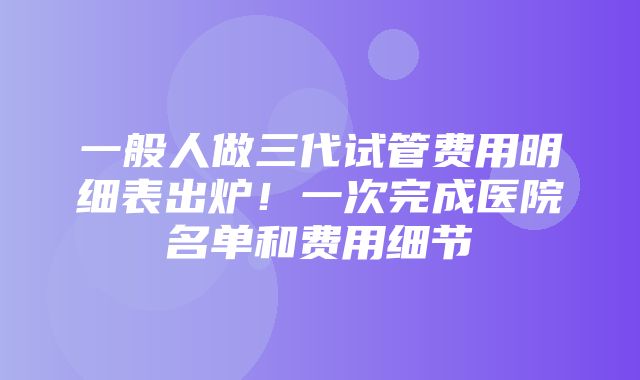 一般人做三代试管费用明细表出炉！一次完成医院名单和费用细节