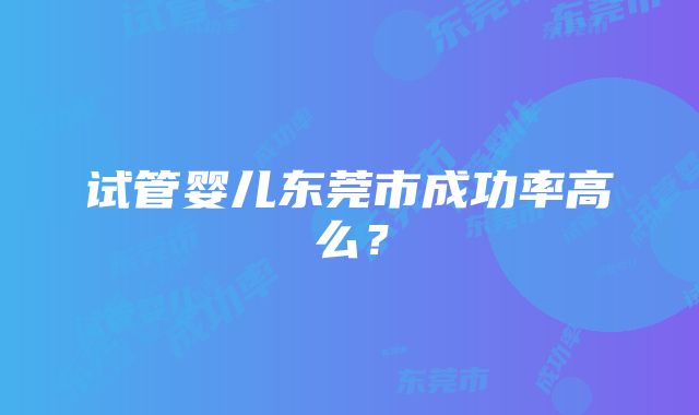 试管婴儿东莞市成功率高么？