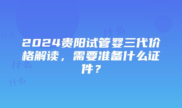 2024贵阳试管婴三代价格解读，需要准备什么证件？