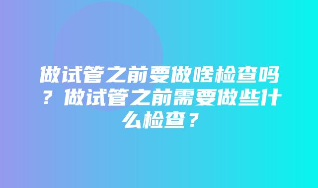 做试管之前要做啥检查吗？做试管之前需要做些什么检查？