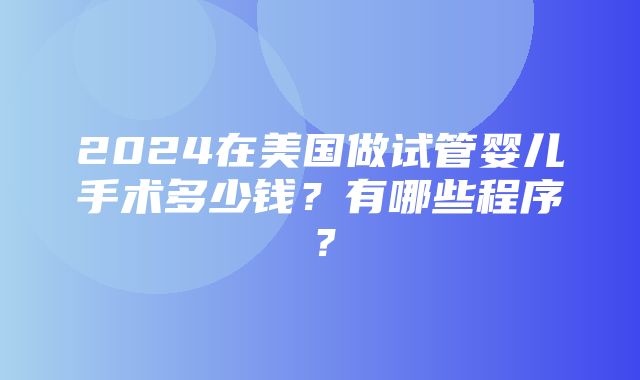 2024在美国做试管婴儿手术多少钱？有哪些程序？