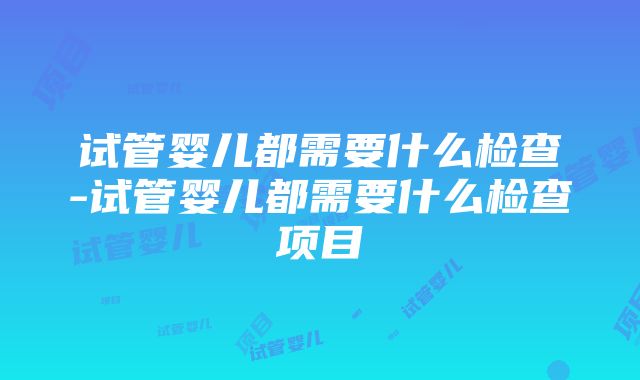 试管婴儿都需要什么检查-试管婴儿都需要什么检查项目