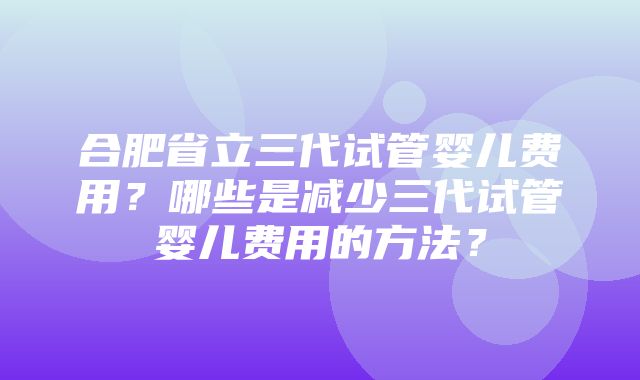 合肥省立三代试管婴儿费用？哪些是减少三代试管婴儿费用的方法？