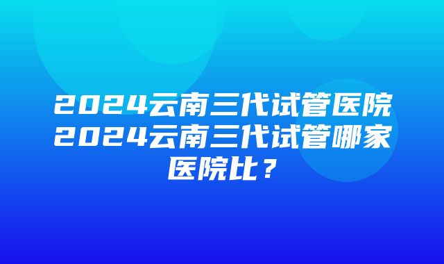 2024云南三代试管医院2024云南三代试管哪家医院比？