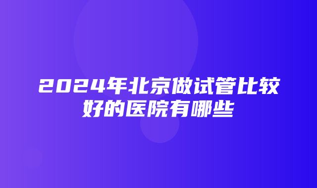 2024年北京做试管比较好的医院有哪些