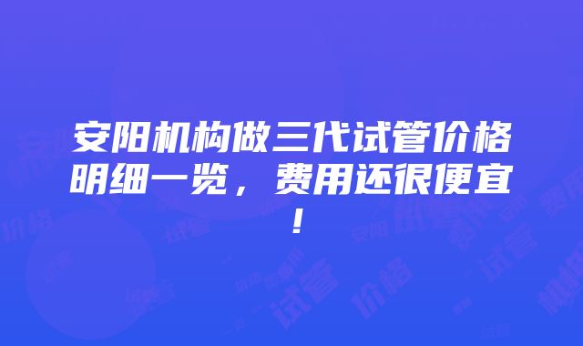 安阳机构做三代试管价格明细一览，费用还很便宜！