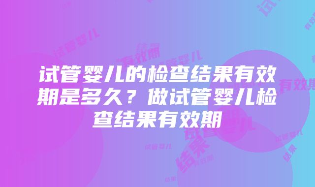 试管婴儿的检查结果有效期是多久？做试管婴儿检查结果有效期