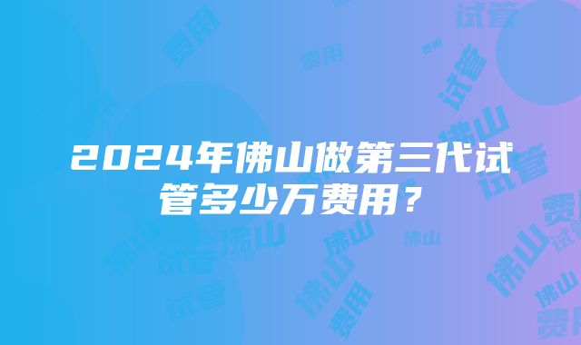 2024年佛山做第三代试管多少万费用？