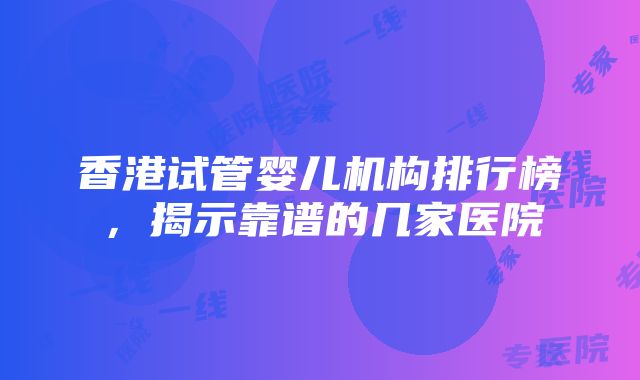 香港试管婴儿机构排行榜，揭示靠谱的几家医院