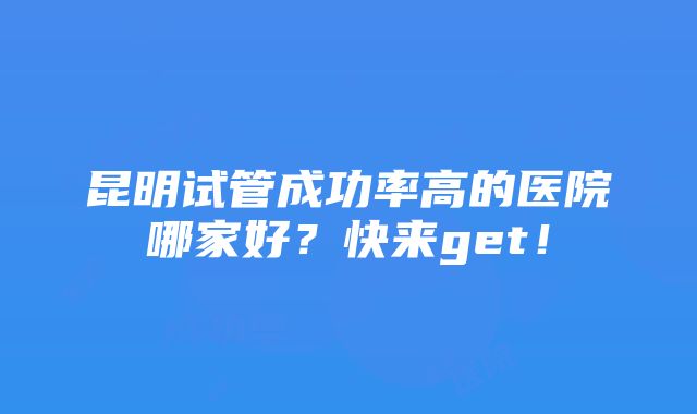 昆明试管成功率高的医院哪家好？快来get！