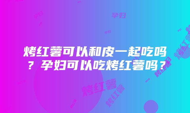 烤红薯可以和皮一起吃吗？孕妇可以吃烤红薯吗？