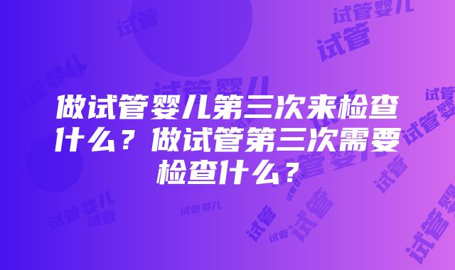 做试管婴儿第三次来检查什么？做试管第三次需要检查什么？