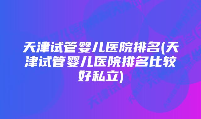 天津试管婴儿医院排名(天津试管婴儿医院排名比较好私立)