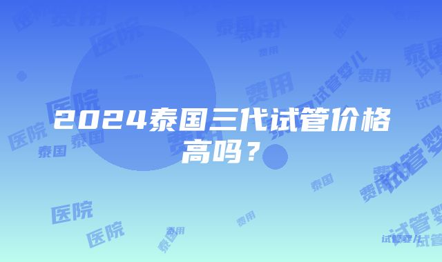 2024泰国三代试管价格高吗？