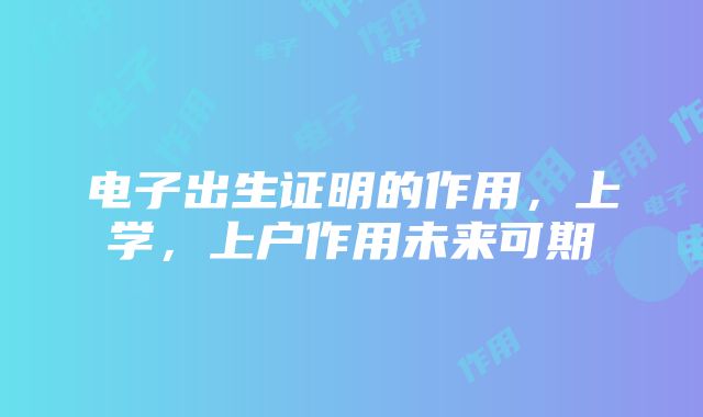 电子出生证明的作用，上学，上户作用未来可期