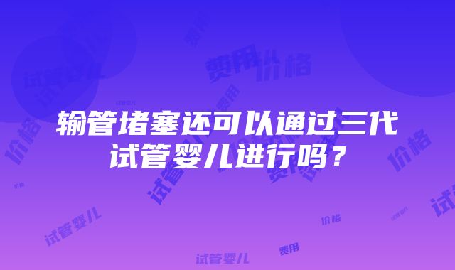 输管堵塞还可以通过三代试管婴儿进行吗？