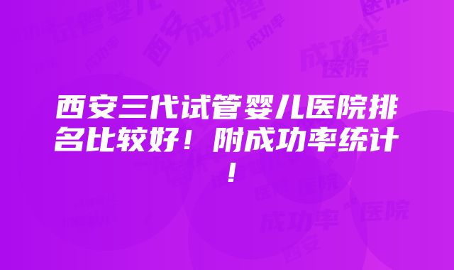 西安三代试管婴儿医院排名比较好！附成功率统计！