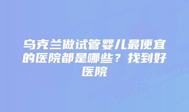 乌克兰做试管婴儿最便宜的医院都是哪些？找到好医院