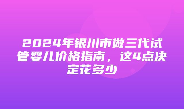 2024年银川市做三代试管婴儿价格指南，这4点决定花多少