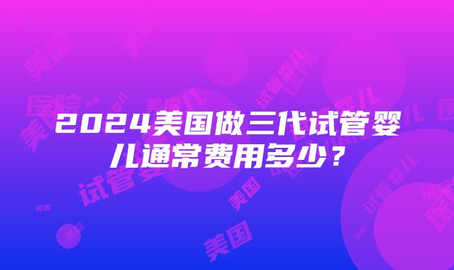 2024美国做三代试管婴儿通常费用多少？