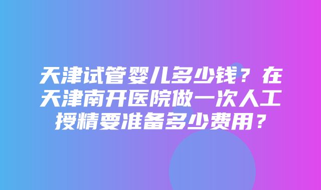 天津试管婴儿多少钱？在天津南开医院做一次人工授精要准备多少费用？