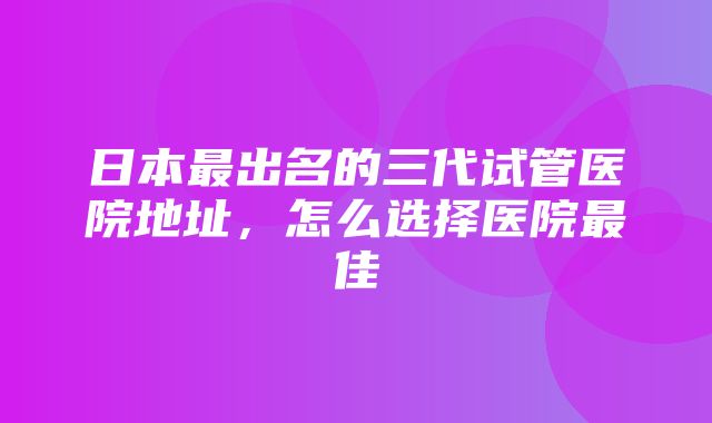 日本最出名的三代试管医院地址，怎么选择医院最佳