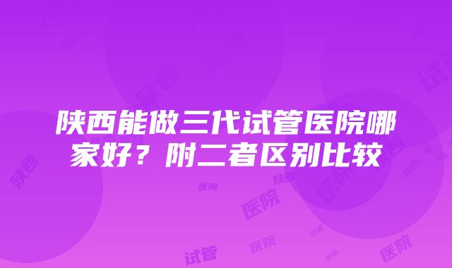 陕西能做三代试管医院哪家好？附二者区别比较