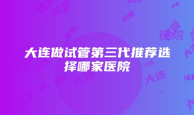 大连做试管第三代推荐选择哪家医院