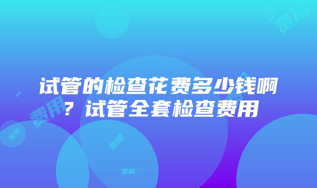 试管的检查花费多少钱啊？试管全套检查费用