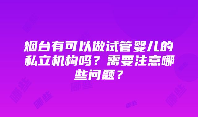 烟台有可以做试管婴儿的私立机构吗？需要注意哪些问题？