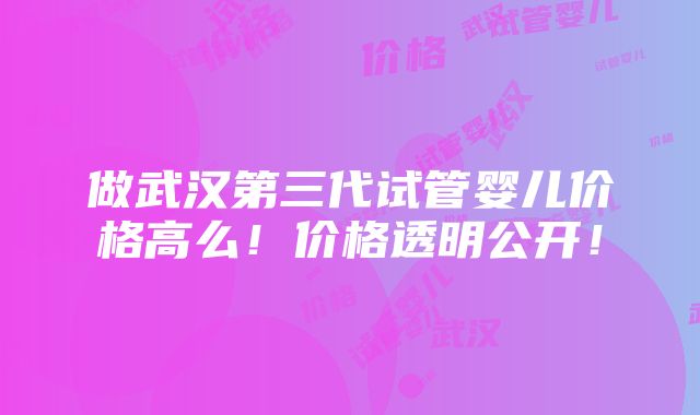 做武汉第三代试管婴儿价格高么！价格透明公开！