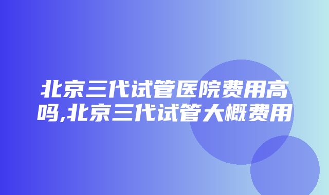 北京三代试管医院费用高吗,北京三代试管大概费用