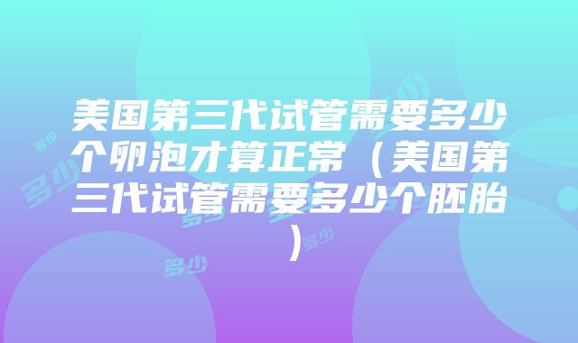 美国第三代试管需要多少个卵泡才算正常（美国第三代试管需要多少个胚胎）