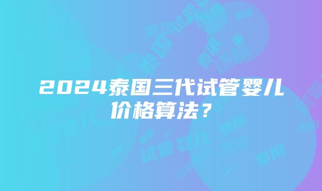 2024泰国三代试管婴儿价格算法？