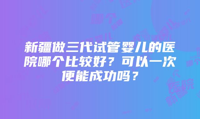 新疆做三代试管婴儿的医院哪个比较好？可以一次便能成功吗？