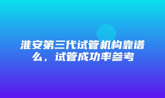 淮安第三代试管机构靠谱么，试管成功率参考