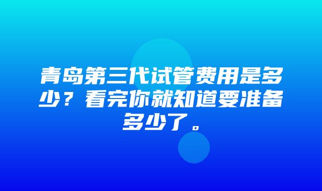 青岛第三代试管费用是多少？看完你就知道要准备多少了。