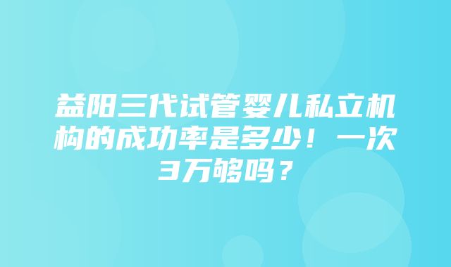 益阳三代试管婴儿私立机构的成功率是多少！一次3万够吗？