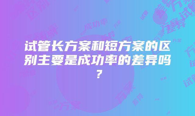 试管长方案和短方案的区别主要是成功率的差异吗？