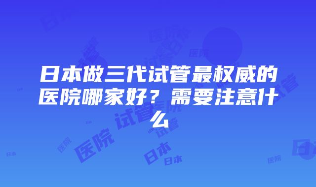 日本做三代试管最权威的医院哪家好？需要注意什么