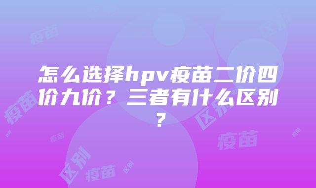 怎么选择hpv疫苗二价四价九价？三者有什么区别？