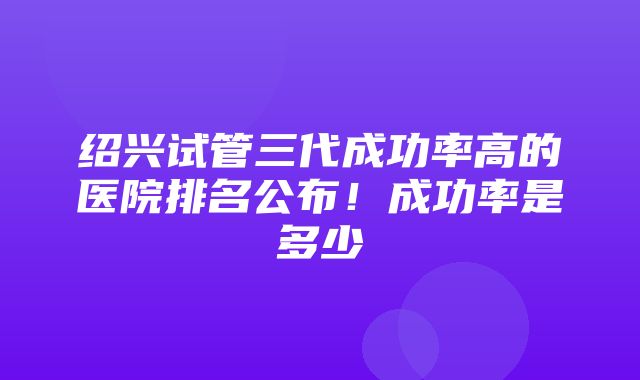 绍兴试管三代成功率高的医院排名公布！成功率是多少