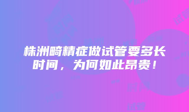 株洲畸精症做试管要多长时间，为何如此昂贵！