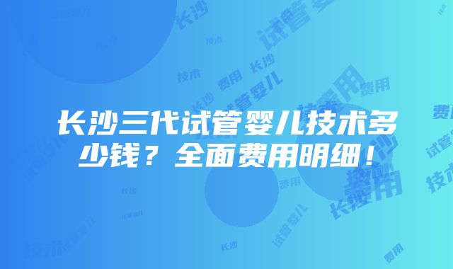 长沙三代试管婴儿技术多少钱？全面费用明细！