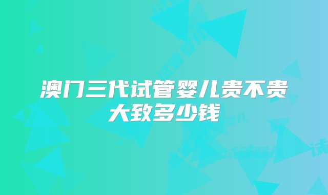 澳门三代试管婴儿贵不贵大致多少钱