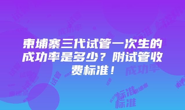 柬埔寨三代试管一次生的成功率是多少？附试管收费标准！