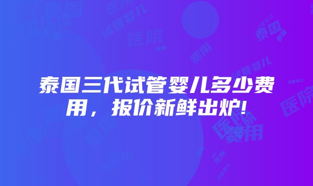 泰国三代试管婴儿多少费用，报价新鲜出炉!